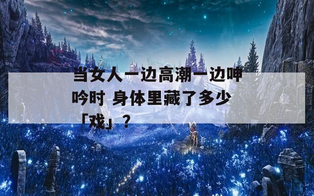 当女人一边高潮一边呻吟时 身体里藏了多少「戏」？