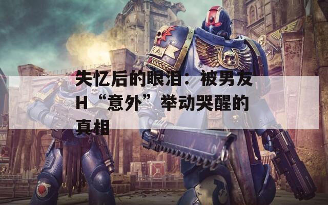 失忆后的眼泪：被男友H“意外”举动哭醒的真相