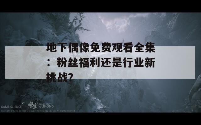 地下偶像免费观看全集：粉丝福利还是行业新挑战？