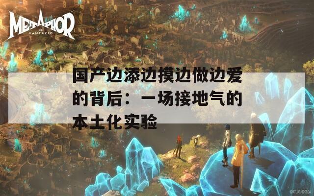 国产边添边摸边做边爱的背后：一场接地气的本土化实验