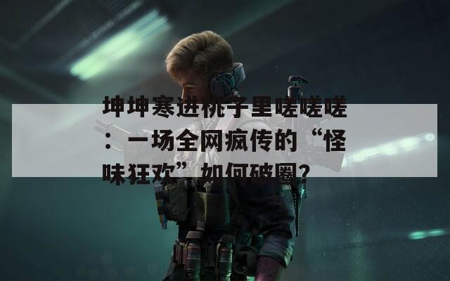 坤坤寒进桃子里嗟嗟嗟：一场全网疯传的“怪味狂欢”如何破圈？