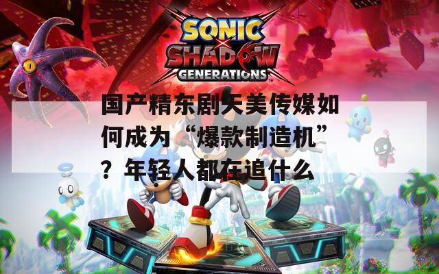 国产精东剧天美传媒如何成为“爆款制造机”？年轻人都在追什么