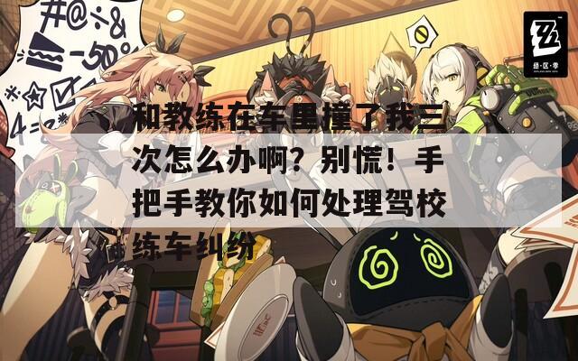 和教练在车里撞了我三次怎么办啊？别慌！手把手教你如何处理驾校练车纠纷