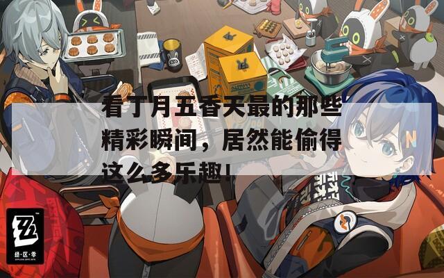 看丁月五香天最的那些精彩瞬间，居然能偷得这么多乐趣！
