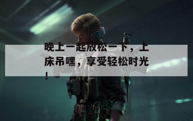 晚上一起放松一下，上床吊嘿，享受轻松时光！