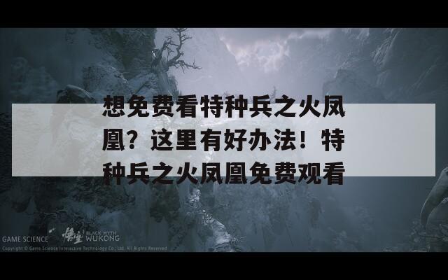 想免费看特种兵之火凤凰？这里有好办法！特种兵之火凤凰免费观看