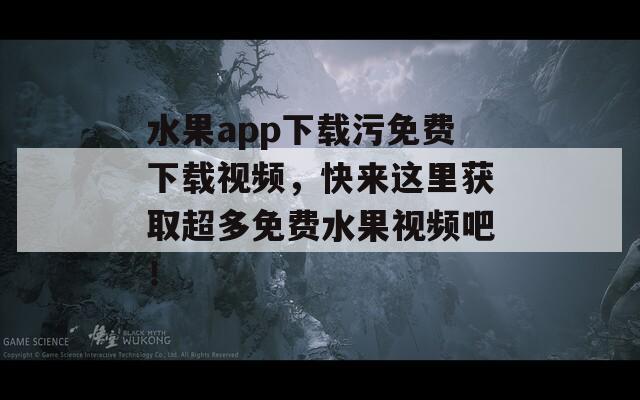 水果app下载污免费下载视频，快来这里获取超多免费水果视频吧！