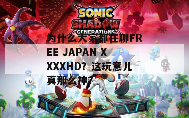 为什么大家都在聊FREE JAPAN XXXXHD？这玩意儿真那么神？
