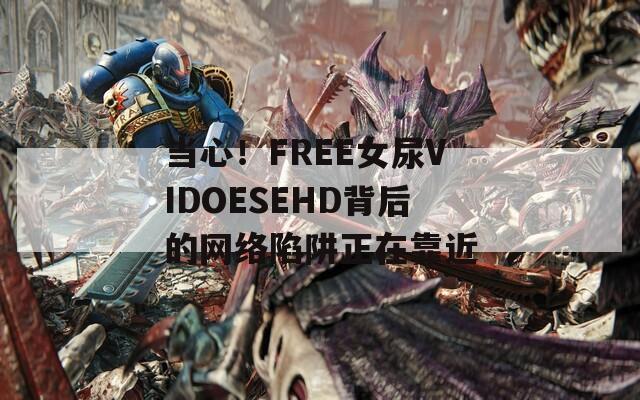 当心！FREE女尿VIDOESEHD背后的网络陷阱正在靠近
