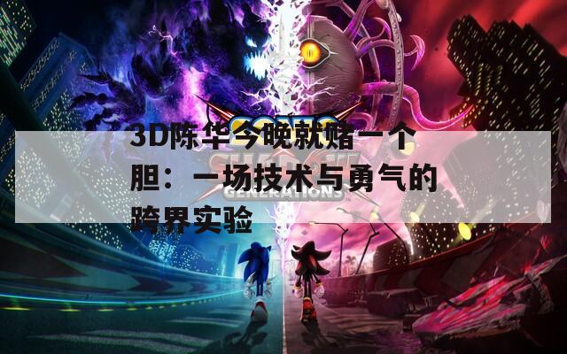 3D陈华今晚就赌一个胆：一场技术与勇气的跨界实验