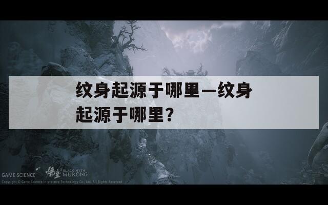 纹身起源于哪里—纹身起源于哪里？