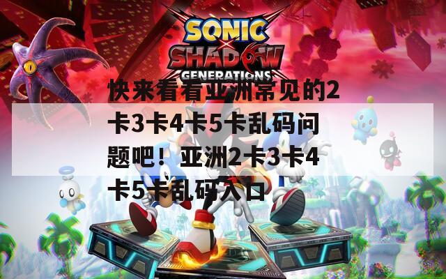 快来看看亚洲常见的2卡3卡4卡5卡乱码问题吧！亚洲2卡3卡4卡5卡乱码入口