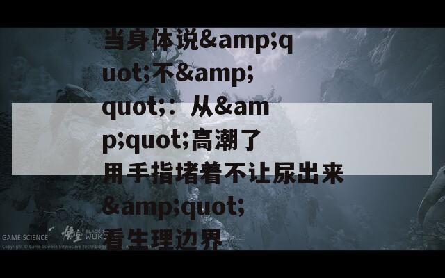 当身体说&quot;不&quot;：从&quot;高潮了用手指堵着不让尿出来&quot;看生理边界