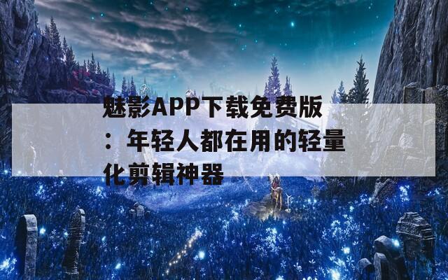 魅影APP下载免费版：年轻人都在用的轻量化剪辑神器