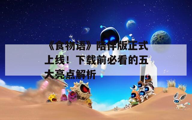 《食物语》陪伴版正式上线！下载前必看的五大亮点解析