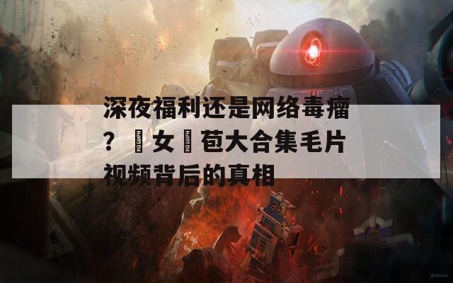 深夜福利还是网络毒瘤？處女開苞大合集毛片视频背后的真相