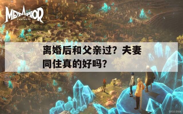 离婚后和父亲过？夫妻同住真的好吗？