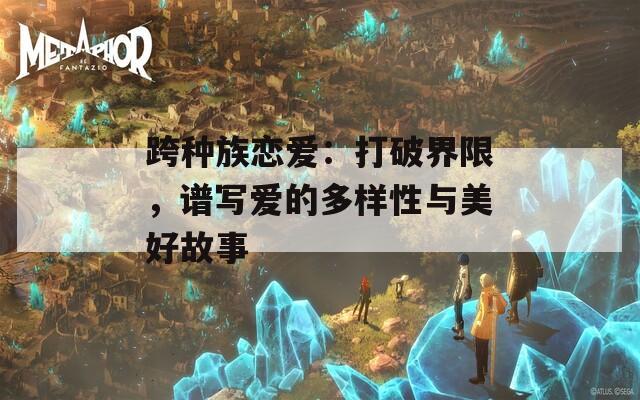 跨种族恋爱：打破界限，谱写爱的多样性与美好故事