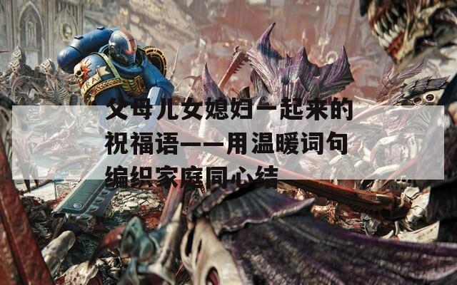 父母儿女媳妇一起来的祝福语——用温暖词句编织家庭同心结