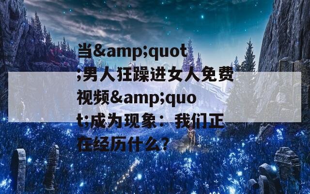 当&quot;男人狂躁进女人免费视频&quot;成为现象：我们正在经历什么？