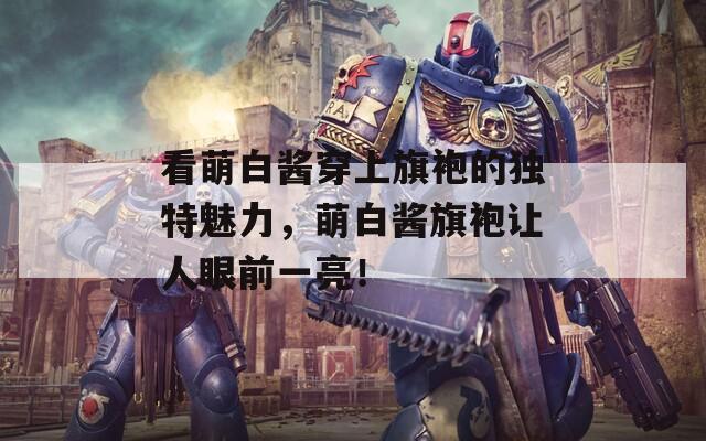 看萌白酱穿上旗袍的独特魅力，萌白酱旗袍让人眼前一亮！