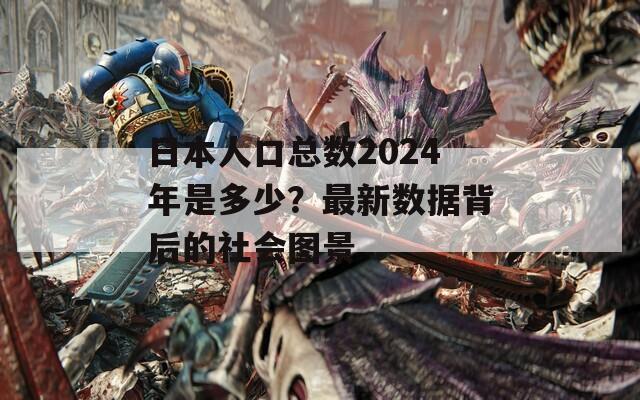 日本人口总数2024年是多少？最新数据背后的社会图景