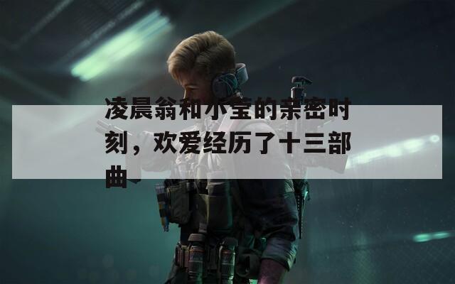 凌晨翁和小莹的亲密时刻，欢爱经历了十三部曲