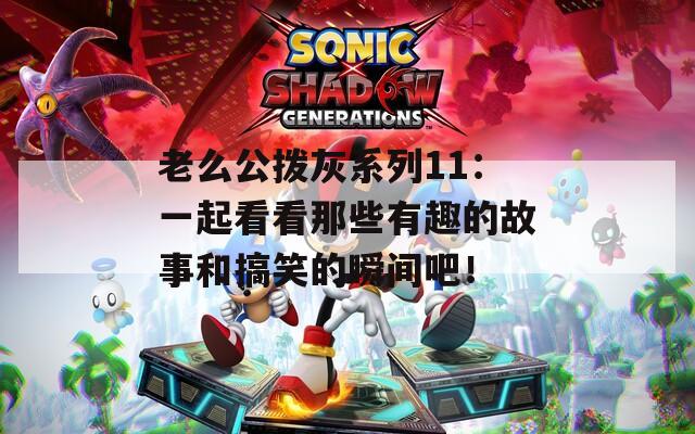 老么公拨灰系列11：一起看看那些有趣的故事和搞笑的瞬间吧！