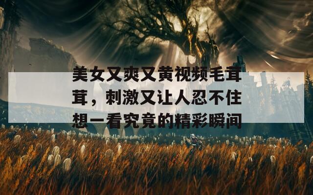 美女又爽又黄视频毛茸茸，刺激又让人忍不住想一看究竟的精彩瞬间
