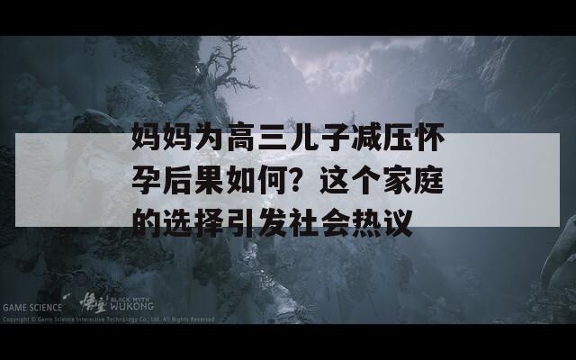 妈妈为高三儿子减压怀孕后果如何？这个家庭的选择引发社会热议