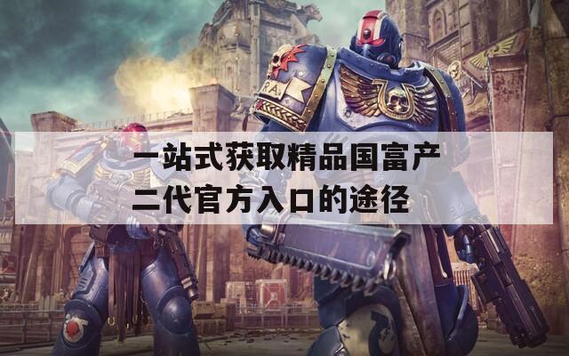 一站式获取精品国富产二代官方入口的途径