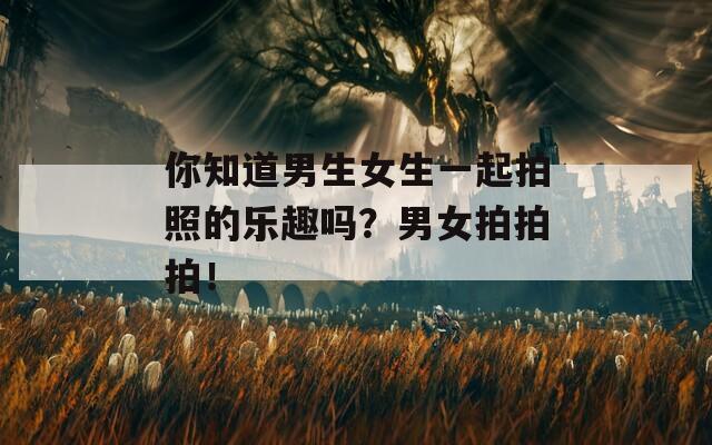 你知道男生女生一起拍照的乐趣吗？男女拍拍拍！