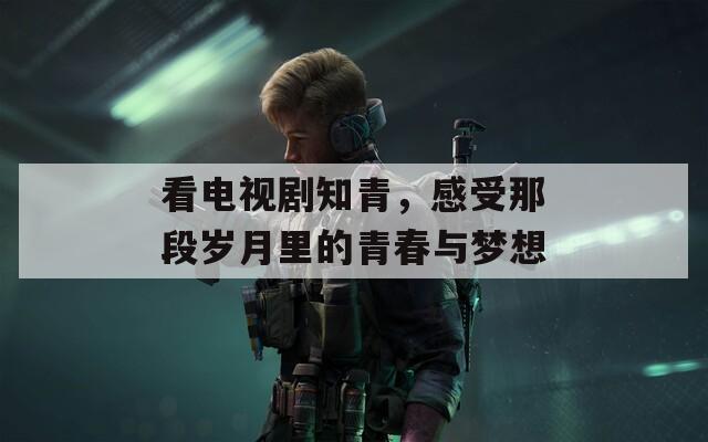 看电视剧知青，感受那段岁月里的青春与梦想