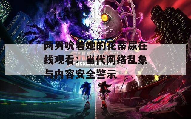 两男吮着她的花蒂尿在线观看：当代网络乱象与内容安全警示