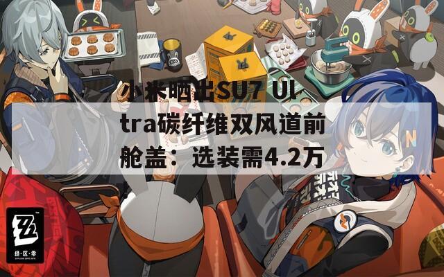 小米晒出SU7 Ultra碳纤维双风道前舱盖：选装需4.2万！