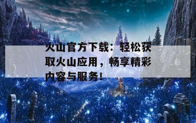 火山官方下载：轻松获取火山应用，畅享精彩内容与服务！