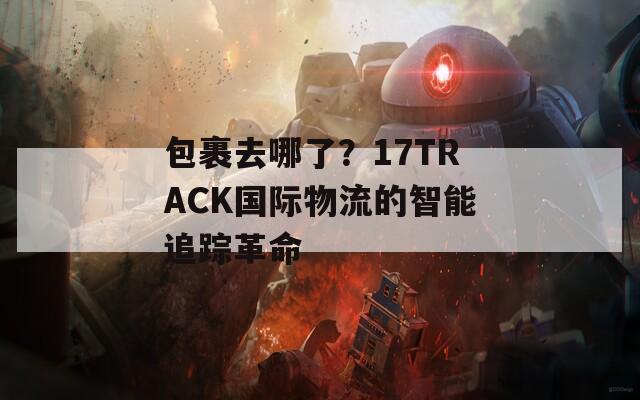 包裹去哪了？17TRACK国际物流的智能追踪革命