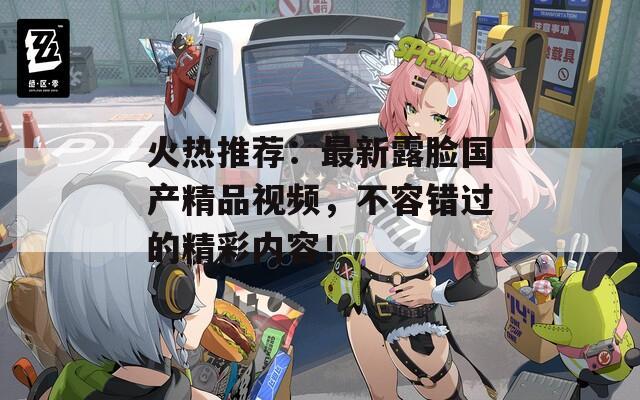 火热推荐：最新露脸国产精品视频，不容错过的精彩内容！