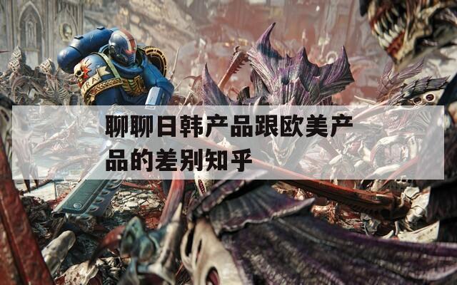 聊聊日韩产品跟欧美产品的差别知乎