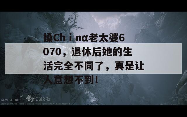 搡Chⅰnα老太婆6070，退休后她的生活完全不同了，真是让人意想不到！