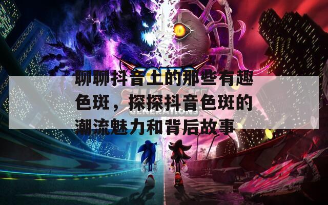 聊聊抖音上的那些有趣色斑，探探抖音色斑的潮流魅力和背后故事