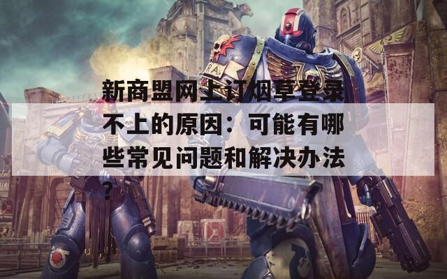 新商盟网上订烟草登录不上的原因：可能有哪些常见问题和解决办法？