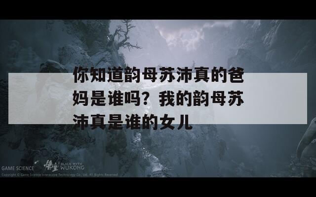 你知道韵母苏沛真的爸妈是谁吗？我的韵母苏沛真是谁的女儿