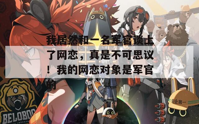 我居然和一名军官谈上了网恋，真是不可思议！我的网恋对象是军官的