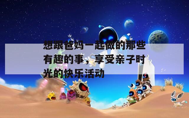 想跟爸妈一起做的那些有趣的事，享受亲子时光的快乐活动