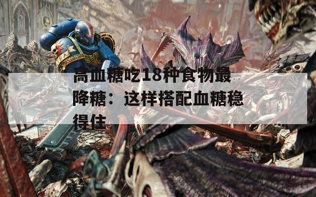 高血糖吃18种食物最降糖：这样搭配血糖稳得住