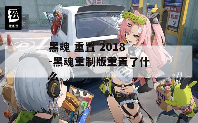 黑魂 重置 2018-黑魂重制版重置了什么