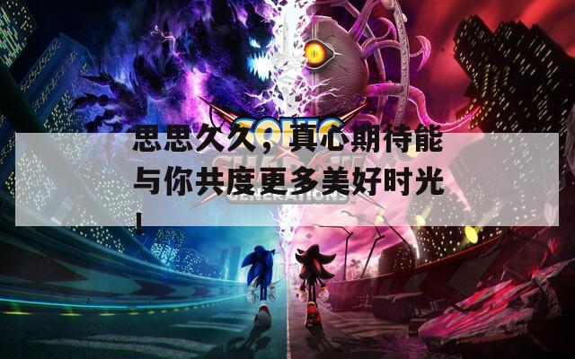 思思久久，真心期待能与你共度更多美好时光！