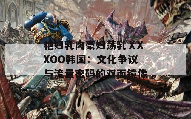 艳妇乳肉豪妇荡乳ⅩXXOO韩国：文化争议与流量密码的双面镜像