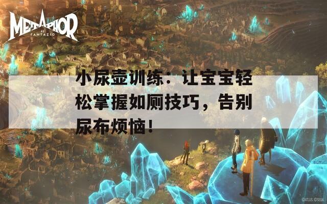 小尿壶训练：让宝宝轻松掌握如厕技巧，告别尿布烦恼！
